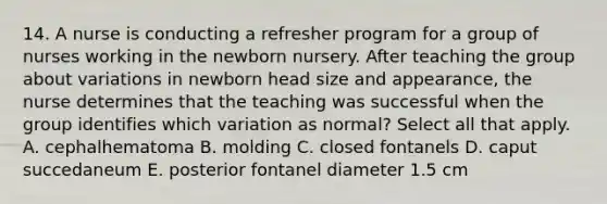 14. A nurse is conducting a refresher program for a group of nurses working in the newborn nursery. After teaching the group about variations in newborn head size and appearance, the nurse determines that the teaching was successful when the group identifies which variation as normal? Select all that apply. A. cephalhematoma B. molding C. closed fontanels D. caput succedaneum E. posterior fontanel diameter 1.5 cm