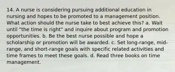 14. A nurse is considering pursuing additional education in nursing and hopes to be promoted to a management position. What action should the nurse take to best achieve this? a. Wait until "the time is right" and inquire about program and promotion opportunities. b. Be the best nurse possible and hope a scholarship or promotion will be awarded. c. Set long-range, mid-range, and short-range goals with specific related activities and time frames to meet these goals. d. Read three books on time management.