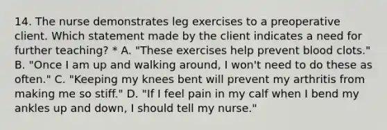 14. The nurse demonstrates leg exercises to a preoperative client. Which statement made by the client indicates a need for further teaching? * A. "These exercises help prevent blood clots." B. "Once I am up and walking around, I won't need to do these as often." C. "Keeping my knees bent will prevent my arthritis from making me so stiff." D. "If I feel pain in my calf when I bend my ankles up and down, I should tell my nurse."