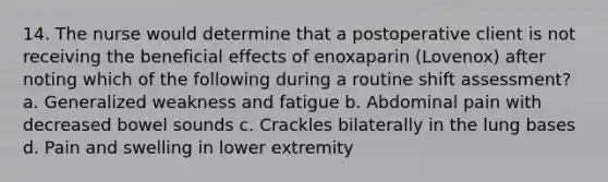 14. The nurse would determine that a postoperative client is not receiving the beneficial effects of enoxaparin (Lovenox) after noting which of the following during a routine shift assessment? a. Generalized weakness and fatigue b. Abdominal pain with decreased bowel sounds c. Crackles bilaterally in the lung bases d. Pain and swelling in lower extremity