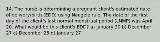 14. The nurse is determining a pregnant client's estimated date of delivery/birth (EDD) using Naegele rule. The date of the first day of the client's last normal menstrual period (LNMP) was April 20. What would be this client's EDD? a) January 20 b) December 27 c) December 25 d) January 27