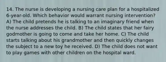 14. The nurse is developing a nursing care plan for a hospitalized 6-year-old. Which behavior would warrant nursing intervention? A) The child pretends he is talking to an imaginary friend when the nurse addresses the child. B) The child states that her fairy godmother is going to come and take her home. C) The child starts talking about his grandmother and then quickly changes the subject to a new toy he received. D) The child does not want to play games with other children on the hospital ward.