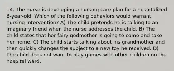 14. The nurse is developing a nursing care plan for a hospitalized 6-year-old. Which of the following behaviors would warrant nursing intervention? A) The child pretends he is talking to an imaginary friend when the nurse addresses the child. B) The child states that her fairy godmother is going to come and take her home. C) The child starts talking about his grandmother and then quickly changes the subject to a new toy he received. D) The child does not want to play games with other children on the hospital ward.