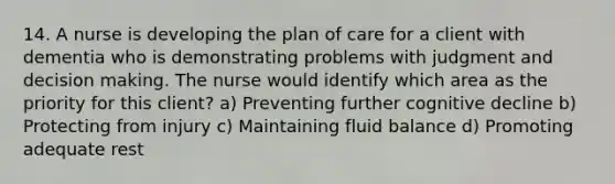 14. A nurse is developing the plan of care for a client with dementia who is demonstrating problems with judgment and decision making. The nurse would identify which area as the priority for this client? a) Preventing further cognitive decline b) Protecting from injury c) Maintaining fluid balance d) Promoting adequate rest