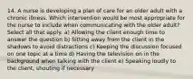 14. A nurse is developing a plan of care for an older adult with a chronic illness. Which intervention would be most appropriate for the nurse to include when communicating with the older adult? Select all that apply. a) Allowing the client enough time to answer the question b) Sitting away from the client in the shadows to avoid distractions c) Keeping the discussion focused on one topic at a time d) Having the television on in the background when talking with the client e) Speaking loudly to the client, shouting if necessary