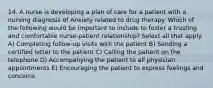 14. A nurse is developing a plan of care for a patient with a nursing diagnosis of Anxiety related to drug therapy. Which of the following would be important to include to foster a trusting and comfortable nurse-patient relationship? Select all that apply. A) Completing follow-up visits with the patient B) Sending a certified letter to the patient C) Calling the patient on the telephone D) Accompanying the patient to all physician appointments E) Encouraging the patient to express feelings and concerns