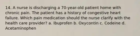 14. A nurse is discharging a 70-year-old patient home with chronic pain. The patient has a history of congestive heart failure. Which pain medication should the nurse clarify with the health care provider? a. Ibuprofen b. Oxycontin c. Codeine d. Acetaminophen