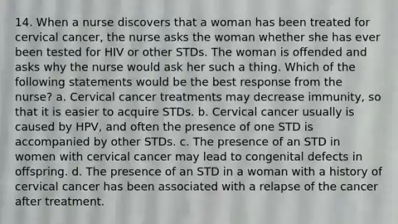 14. When a nurse discovers that a woman has been treated for cervical cancer, the nurse asks the woman whether she has ever been tested for HIV or other STDs. The woman is offended and asks why the nurse would ask her such a thing. Which of the following statements would be the best response from the nurse? a. Cervical cancer treatments may decrease immunity, so that it is easier to acquire STDs. b. Cervical cancer usually is caused by HPV, and often the presence of one STD is accompanied by other STDs. c. The presence of an STD in women with cervical cancer may lead to congenital defects in offspring. d. The presence of an STD in a woman with a history of cervical cancer has been associated with a relapse of the cancer after treatment.