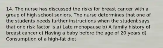 14. The nurse has discussed the risks for breast cancer with a group of high school seniors. The nurse determines that one of the students needs further instructions when the student says that one risk factor is a) Late menopause b) A family history of breast cancer c) Having a baby before the age of 20 years d) Consumption of a high-fat diet