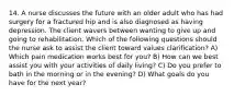 14. A nurse discusses the future with an older adult who has had surgery for a fractured hip and is also diagnosed as having depression. The client wavers between wanting to give up and going to rehabilitation. Which of the following questions should the nurse ask to assist the client toward values clarification? A) Which pain medication works best for you? B) How can we best assist you with your activities of daily living? C) Do you prefer to bath in the morning or in the evening? D) What goals do you have for the next year?