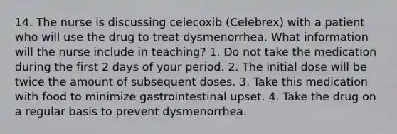 14. The nurse is discussing celecoxib (Celebrex) with a patient who will use the drug to treat dysmenorrhea. What information will the nurse include in teaching? 1. Do not take the medication during the first 2 days of your period. 2. The initial dose will be twice the amount of subsequent doses. 3. Take this medication with food to minimize gastrointestinal upset. 4. Take the drug on a regular basis to prevent dysmenorrhea.