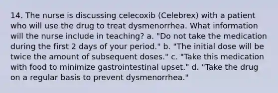 14. The nurse is discussing celecoxib (Celebrex) with a patient who will use the drug to treat dysmenorrhea. What information will the nurse include in teaching? a. "Do not take the medication during the first 2 days of your period." b. "The initial dose will be twice the amount of subsequent doses." c. "Take this medication with food to minimize gastrointestinal upset." d. "Take the drug on a regular basis to prevent dysmenorrhea."