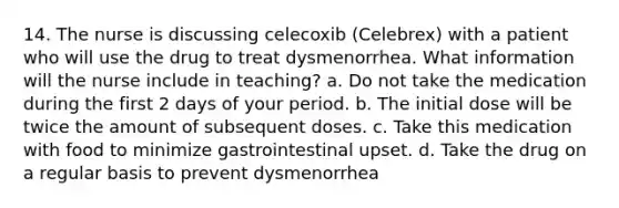 14. The nurse is discussing celecoxib (Celebrex) with a patient who will use the drug to treat dysmenorrhea. What information will the nurse include in teaching? a. Do not take the medication during the first 2 days of your period. b. The initial dose will be twice the amount of subsequent doses. c. Take this medication with food to minimize gastrointestinal upset. d. Take the drug on a regular basis to prevent dysmenorrhea