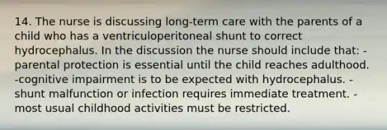 14. The nurse is discussing long-term care with the parents of a child who has a ventriculoperitoneal shunt to correct hydrocephalus. In the discussion the nurse should include that: -parental protection is essential until the child reaches adulthood. -cognitive impairment is to be expected with hydrocephalus. -shunt malfunction or infection requires immediate treatment. -most usual childhood activities must be restricted.