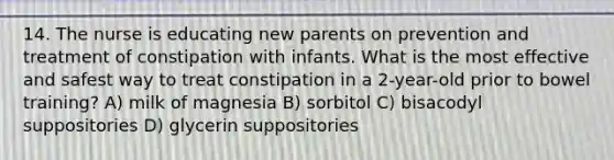 14. The nurse is educating new parents on prevention and treatment of constipation with infants. What is the most effective and safest way to treat constipation in a 2-year-old prior to bowel training? A) milk of magnesia B) sorbitol C) bisacodyl suppositories D) glycerin suppositories