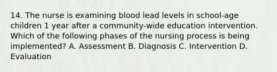 14. The nurse is examining blood lead levels in school-age children 1 year after a community-wide education intervention. Which of the following phases of the nursing process is being implemented? A. Assessment B. Diagnosis C. Intervention D. Evaluation