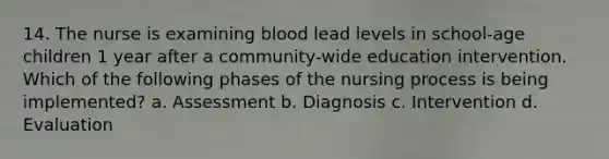 14. The nurse is examining blood lead levels in school-age children 1 year after a community-wide education intervention. Which of the following phases of the nursing process is being implemented? a. Assessment b. Diagnosis c. Intervention d. Evaluation