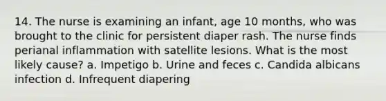 14. The nurse is examining an infant, age 10 months, who was brought to the clinic for persistent diaper rash. The nurse finds perianal inflammation with satellite lesions. What is the most likely cause? a. Impetigo b. Urine and feces c. Candida albicans infection d. Infrequent diapering