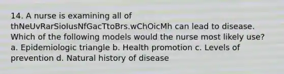 14. A nurse is examining all of thNeUvRarSioIusNfGacTtoBrs.wChOicMh can lead to disease. Which of the following models would the nurse most likely use? a. Epidemiologic triangle b. Health promotion c. Levels of prevention d. Natural history of disease