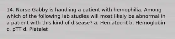 14. Nurse Gabby is handling a patient with hemophilia. Among which of the following lab studies will most likely be abnormal in a patient with this kind of disease? a. Hematocrit b. Hemoglobin c. pTT d. Platelet