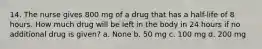 14. The nurse gives 800 mg of a drug that has a half-life of 8 hours. How much drug will be left in the body in 24 hours if no additional drug is given? a. None b. 50 mg c. 100 mg d. 200 mg