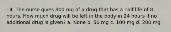 14. The nurse gives 800 mg of a drug that has a half-life of 8 hours. How much drug will be left in the body in 24 hours if no additional drug is given? a. None b. 50 mg c. 100 mg d. 200 mg