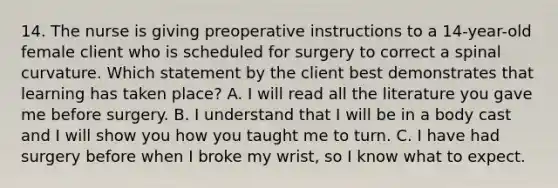 14. The nurse is giving preoperative instructions to a 14-year-old female client who is scheduled for surgery to correct a spinal curvature. Which statement by the client best demonstrates that learning has taken place? A. I will read all the literature you gave me before surgery. B. I understand that I will be in a body cast and I will show you how you taught me to turn. C. I have had surgery before when I broke my wrist, so I know what to expect.