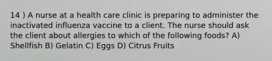 14 ) A nurse at a health care clinic is preparing to administer the inactivated influenza vaccine to a client. The nurse should ask the client about allergies to which of the following foods? A) Shellfish B) Gelatin C) Eggs D) Citrus Fruits