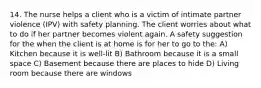 14. The nurse helps a client who is a victim of intimate partner violence (IPV) with safety planning. The client worries about what to do if her partner becomes violent again. A safety suggestion for the when the client is at home is for her to go to the: A) Kitchen because it is well-lit B) Bathroom because it is a small space C) Basement because there are places to hide D) Living room because there are windows