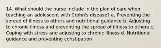 14. What should the nurse include in the plan of care when teaching an adolescent with Crohn's disease? a. Preventing the spread of illness to others and nutritional guidance b. Adjusting to chronic illness and preventing the spread of illness to others c. Coping with stress and adjusting to chronic illness d. Nutritional guidance and preventing constipation