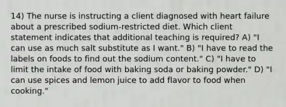 14) The nurse is instructing a client diagnosed with heart failure about a prescribed sodium-restricted diet. Which client statement indicates that additional teaching is required? A) "I can use as much salt substitute as I want." B) "I have to read the labels on foods to find out the sodium content." C) "I have to limit the intake of food with baking soda or baking powder." D) "I can use spices and lemon juice to add flavor to food when cooking."