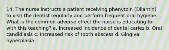 14. The nurse instructs a patient receiving phenytoin (Dilantin) to visit the dentist regularly and perform frequent oral hygiene. What is the common adverse effect the nurse is educating for with this teaching? a. Increased incidence of dental caries b. Oral candidiasis c. Increased risk of tooth abscess d. Gingival hyperplasia