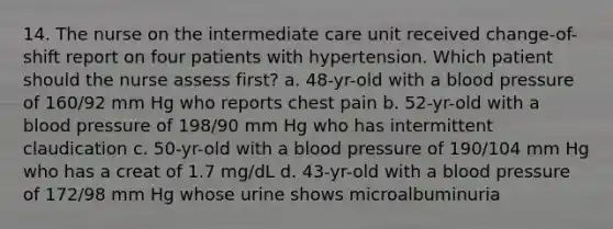 14. The nurse on the intermediate care unit received change-of-shift report on four patients with hypertension. Which patient should the nurse assess first? a. 48-yr-old with a blood pressure of 160/92 mm Hg who reports chest pain b. 52-yr-old with a blood pressure of 198/90 mm Hg who has intermittent claudication c. 50-yr-old with a blood pressure of 190/104 mm Hg who has a creat of 1.7 mg/dL d. 43-yr-old with a blood pressure of 172/98 mm Hg whose urine shows microalbuminuria