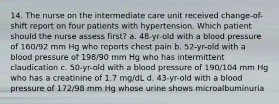 14. The nurse on the intermediate care unit received change-of-shift report on four patients with hypertension. Which patient should the nurse assess first? a. 48-yr-old with a blood pressure of 160/92 mm Hg who reports chest pain b. 52-yr-old with a blood pressure of 198/90 mm Hg who has intermittent claudication c. 50-yr-old with a blood pressure of 190/104 mm Hg who has a creatinine of 1.7 mg/dL d. 43-yr-old with a blood pressure of 172/98 mm Hg whose urine shows microalbuminuria