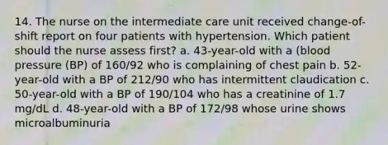 14. The nurse on the intermediate care unit received change-of-shift report on four patients with hypertension. Which patient should the nurse assess first? a. 43-year-old with a (blood pressure (BP) of 160/92 who is complaining of chest pain b. 52-year-old with a BP of 212/90 who has intermittent claudication c. 50-year-old with a BP of 190/104 who has a creatinine of 1.7 mg/dL d. 48-year-old with a BP of 172/98 whose urine shows microalbuminuria