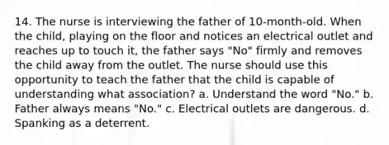 14. The nurse is interviewing the father of 10-month-old. When the child, playing on the floor and notices an electrical outlet and reaches up to touch it, the father says "No" firmly and removes the child away from the outlet. The nurse should use this opportunity to teach the father that the child is capable of understanding what association? a. Understand the word "No." b. Father always means "No." c. Electrical outlets are dangerous. d. Spanking as a deterrent.