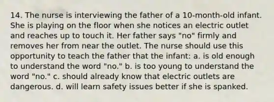 14. The nurse is interviewing the father of a 10-month-old infant. She is playing on the floor when she notices an electric outlet and reaches up to touch it. Her father says "no" firmly and removes her from near the outlet. The nurse should use this opportunity to teach the father that the infant: a. is old enough to understand the word "no." b. is too young to understand the word "no." c. should already know that electric outlets are dangerous. d. will learn safety issues better if she is spanked.