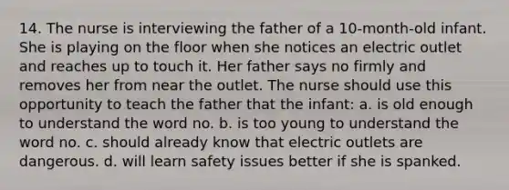 14. The nurse is interviewing the father of a 10-month-old infant. She is playing on the floor when she notices an electric outlet and reaches up to touch it. Her father says no firmly and removes her from near the outlet. The nurse should use this opportunity to teach the father that the infant: a. is old enough to understand the word no. b. is too young to understand the word no. c. should already know that electric outlets are dangerous. d. will learn safety issues better if she is spanked.