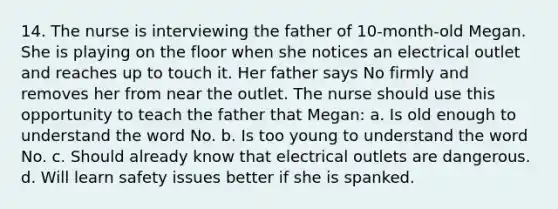 14. The nurse is interviewing the father of 10-month-old Megan. She is playing on the floor when she notices an electrical outlet and reaches up to touch it. Her father says No firmly and removes her from near the outlet. The nurse should use this opportunity to teach the father that Megan: a. Is old enough to understand the word No. b. Is too young to understand the word No. c. Should already know that electrical outlets are dangerous. d. Will learn safety issues better if she is spanked.