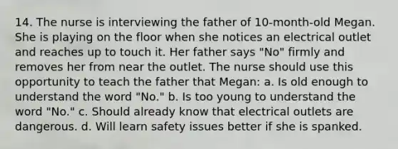 14. The nurse is interviewing the father of 10-month-old Megan. She is playing on the floor when she notices an electrical outlet and reaches up to touch it. Her father says "No" firmly and removes her from near the outlet. The nurse should use this opportunity to teach the father that Megan: a. Is old enough to understand the word "No." b. Is too young to understand the word "No." c. Should already know that electrical outlets are dangerous. d. Will learn safety issues better if she is spanked.