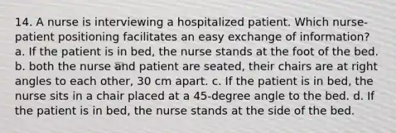 14. A nurse is interviewing a hospitalized patient. Which nurse-patient positioning facilitates an easy exchange of information? a. If the patient is in bed, the nurse stands at the foot of the bed. b. both the nurse and patient are seated, their chairs are at right angles to each other, 30 cm apart. c. If the patient is in bed, the nurse sits in a chair placed at a 45-degree angle to the bed. d. If the patient is in bed, the nurse stands at the side of the bed.