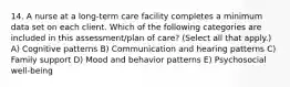 14. A nurse at a long-term care facility completes a minimum data set on each client. Which of the following categories are included in this assessment/plan of care? (Select all that apply.) A) Cognitive patterns B) Communication and hearing patterns C) Family support D) Mood and behavior patterns E) Psychosocial well-being