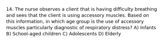 14. The nurse observes a client that is having difficulty breathing and sees that the client is using accessory muscles. Based on this information, in which age group is the use of accessory muscles particularly diagnostic of respiratory distress? A) Infants B) School-aged children C) Adolescents D) Elderly