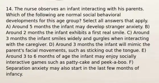 14. The nurse observes an infant interacting with his parents. Which of the following are normal social behavioral developments for this age group? Select all answers that apply. A) Around 5 months the infant may develop stranger anxiety. B) Around 2 months the infant exhibits a first real smile. C) Around 3 months the infant smiles widely and gurgles when interacting with the caregiver. D) Around 3 months the infant will mimic the parent's facial movements, such as sticking out the tongue. E) Around 3 to 6 months of age the infant may enjoy socially interactive games such as patty-cake and peek-a-boo. F) Separation anxiety may also start in the last few months of infancy.