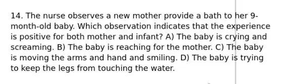 14. The nurse observes a new mother provide a bath to her 9-month-old baby. Which observation indicates that the experience is positive for both mother and infant? A) The baby is crying and screaming. B) The baby is reaching for the mother. C) The baby is moving the arms and hand and smiling. D) The baby is trying to keep the legs from touching the water.