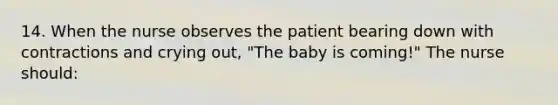 14. When the nurse observes the patient bearing down with contractions and crying out, "The baby is coming!" The nurse should: