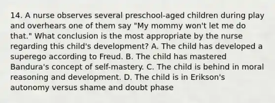 14. A nurse observes several preschool-aged children during play and overhears one of them say "My mommy won't let me do that." What conclusion is the most appropriate by the nurse regarding this child's development? A. The child has developed a superego according to Freud. B. The child has mastered Bandura's concept of self-mastery. C. The child is behind in moral reasoning and development. D. The child is in Erikson's autonomy versus shame and doubt phase