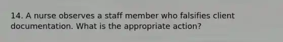 14. A nurse observes a staff member who falsifies client documentation. What is the appropriate action?