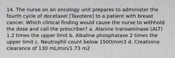 14. The nurse on an oncology unit prepares to administer the fourth cycle of docetaxel [Taxotere] to a patient with breast cancer. Which clinical finding would cause the nurse to withhold the dose and call the prescriber? a. Alanine transaminase (ALT) 1.2 times the upper limit b. Alkaline phosphatase 2 times the upper limit c. Neutrophil count below 1500/mm3 d. Creatinine clearance of 130 mL/min/1.73 m2