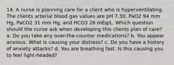 14. A nurse is planning care for a client who is hyperventilating. The clients arterial blood gas values are pH 7.30, PaO2 94 mm Hg, PaCO2 31 mm Hg, and HCO3 26 mEq/L. Which question should the nurse ask when developing this clients plan of care? a. Do you take any over-the-counter medications? b. You appear anxious. What is causing your distress? c. Do you have a history of anxiety attacks? d. You are breathing fast. Is this causing you to feel light-headed?